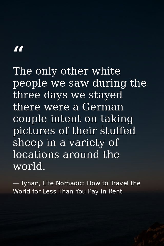 The only other white people we saw during the three days we stayed there were a German couple intent on taking pictures  — Tynan, Life Nomadic: How to Travel the World for Less Than You Pay in Rent