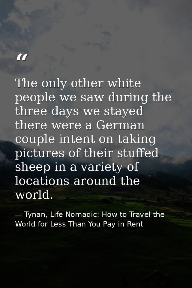 The only other white people we saw during the three days we stayed there were a German couple intent on taking pictures  — Tynan, Life Nomadic: How to Travel the World for Less Than You Pay in Rent