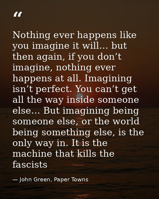 Nothing ever happens like you imagine it will… but then again, if you don’t imagine, nothing ever happens at all. Imagin — John Green, Paper Towns