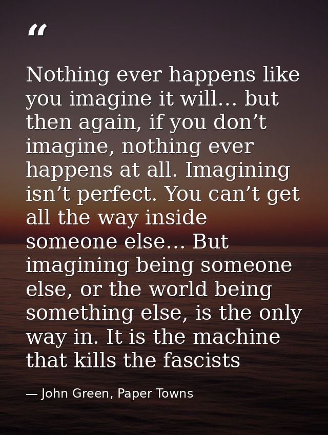 Nothing ever happens like you imagine it will… but then again, if you don’t imagine, nothing ever happens at all. Imagin — John Green, Paper Towns