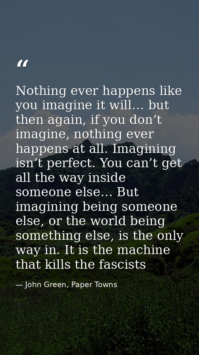 Nothing ever happens like you imagine it will… but then again, if you don’t imagine, nothing ever happens at all. Imagin — John Green, Paper Towns