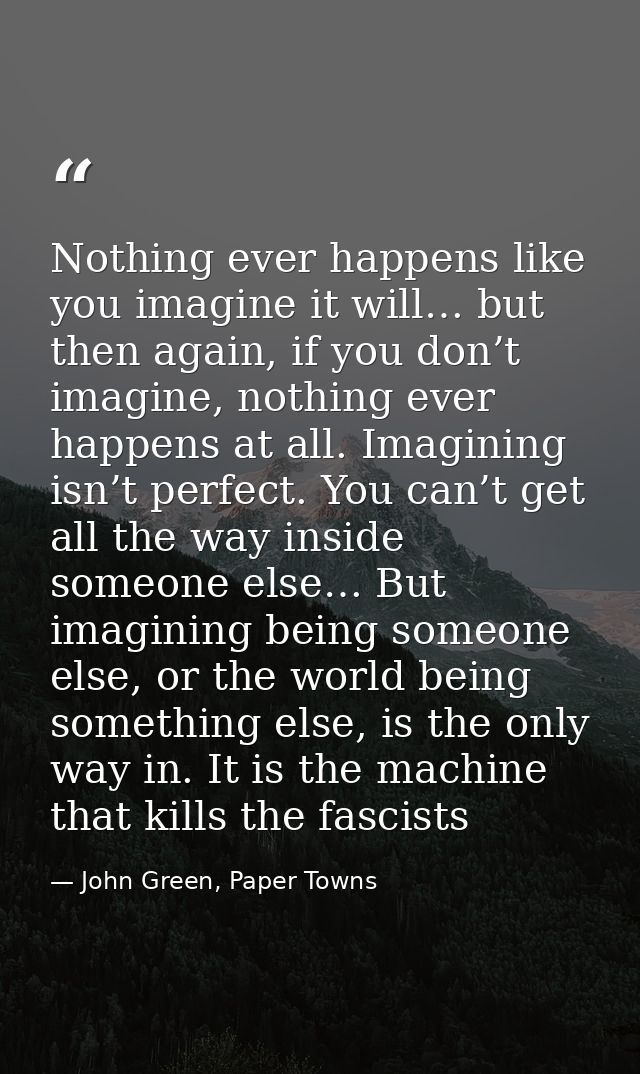Nothing ever happens like you imagine it will… but then again, if you don’t imagine, nothing ever happens at all. Imagin — John Green, Paper Towns