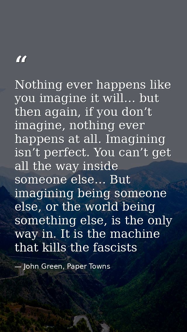 Nothing ever happens like you imagine it will… but then again, if you don’t imagine, nothing ever happens at all. Imagin — John Green, Paper Towns