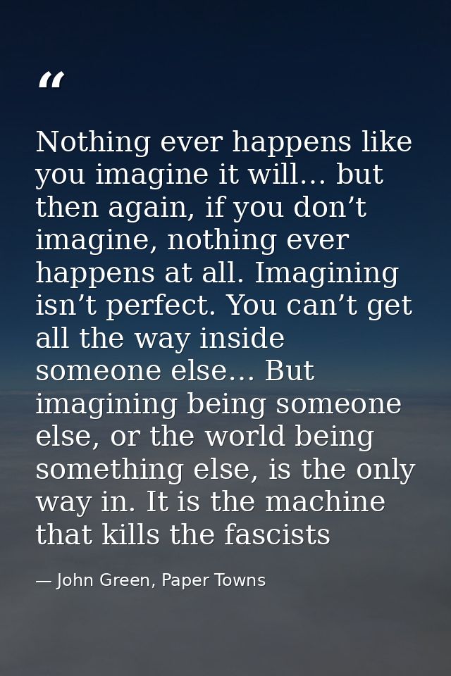 Nothing ever happens like you imagine it will… but then again, if you don’t imagine, nothing ever happens at all. Imagin — John Green, Paper Towns