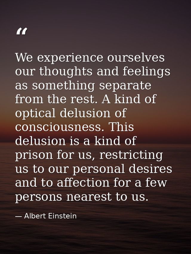 We experience ourselves our thoughts and feelings as something separate from the rest. A kind of optical delusion of con — Albert Einstein