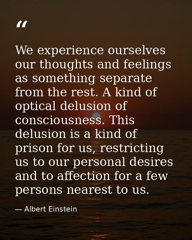 We experience ourselves our thoughts and feelings as something separate from the rest. A kind of optical delusion of con — Albert Einstein