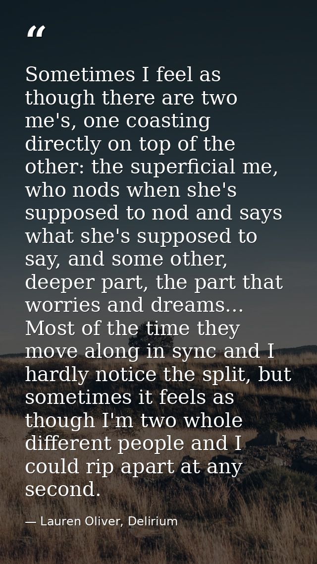 Sometimes I feel as though there are two me's, one coasting directly on top of the other: the superficial me, who nods w — Lauren Oliver, Delirium