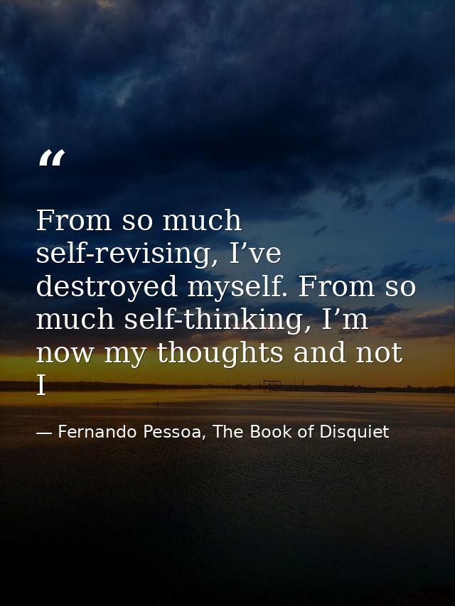 From so much self-revising, I’ve destroyed myself. From so much self-thinking, I’m now my thoughts and not I — Fernando Pessoa, The Book of Disquiet