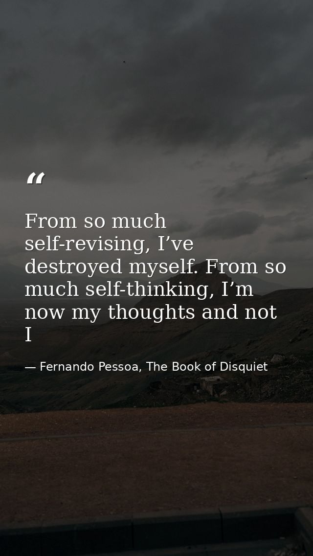 From so much self-revising, I’ve destroyed myself. From so much self-thinking, I’m now my thoughts and not I — Fernando Pessoa, The Book of Disquiet