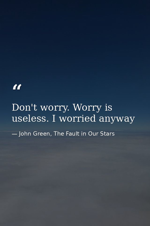 Don't worry. Worry is useless. I worried anyway — John Green, The Fault in Our Stars