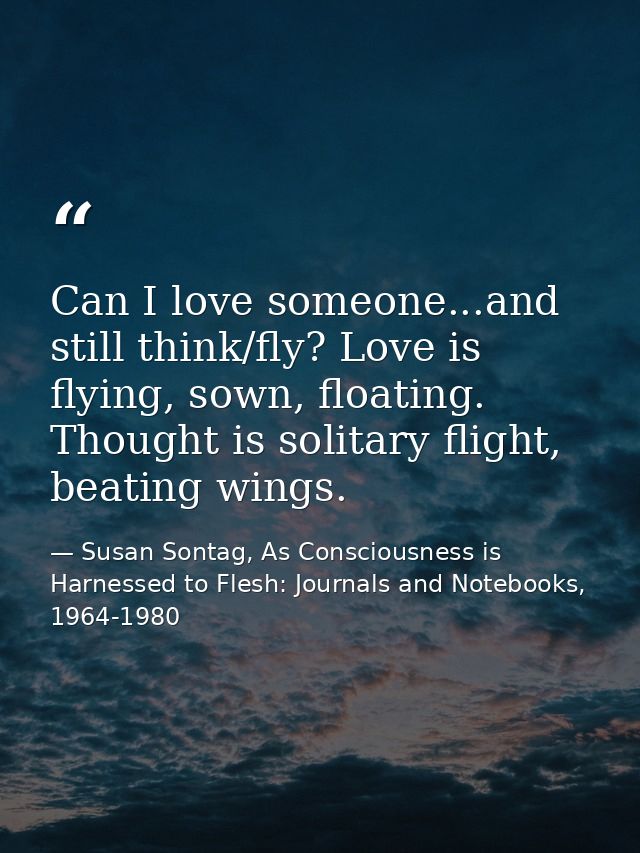 Can I love someone...and still think/fly? Love is flying, sown, floating. Thought is solitary flight, beating wings. — Susan Sontag, As Consciousness is Harnessed to Flesh: Journals and Notebooks, 1964-1980