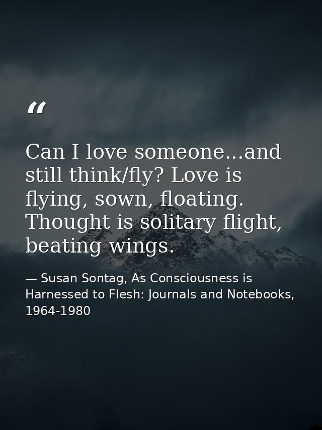 Can I love someone...and still think/fly? Love is flying, sown, floating. Thought is solitary flight, beating wings. — Susan Sontag, As Consciousness is Harnessed to Flesh: Journals and Notebooks, 1964-1980