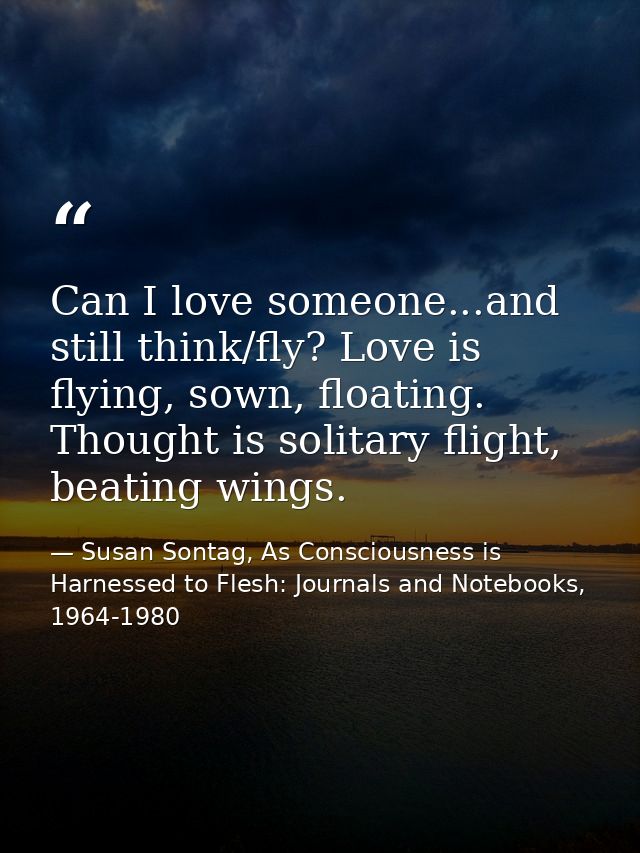Can I love someone...and still think/fly? Love is flying, sown, floating. Thought is solitary flight, beating wings. — Susan Sontag, As Consciousness is Harnessed to Flesh: Journals and Notebooks, 1964-1980