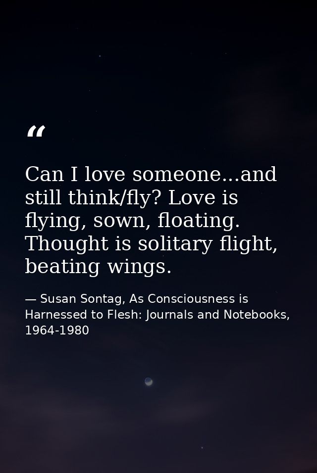 Can I love someone...and still think/fly? Love is flying, sown, floating. Thought is solitary flight, beating wings. — Susan Sontag, As Consciousness is Harnessed to Flesh: Journals and Notebooks, 1964-1980