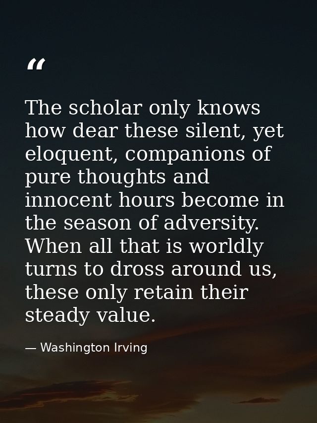The scholar only knows how dear these silent, yet eloquent, companions of pure thoughts and innocent hours become in the — Washington Irving