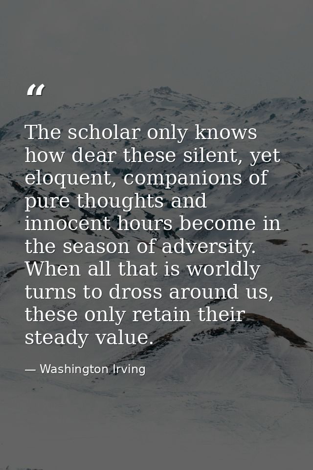 The scholar only knows how dear these silent, yet eloquent, companions of pure thoughts and innocent hours become in the — Washington Irving