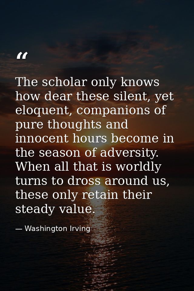 The scholar only knows how dear these silent, yet eloquent, companions of pure thoughts and innocent hours become in the — Washington Irving