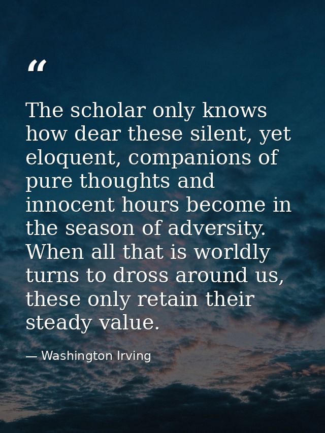 The scholar only knows how dear these silent, yet eloquent, companions of pure thoughts and innocent hours become in the — Washington Irving