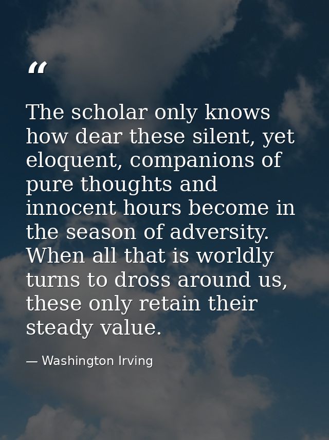 The scholar only knows how dear these silent, yet eloquent, companions of pure thoughts and innocent hours become in the — Washington Irving