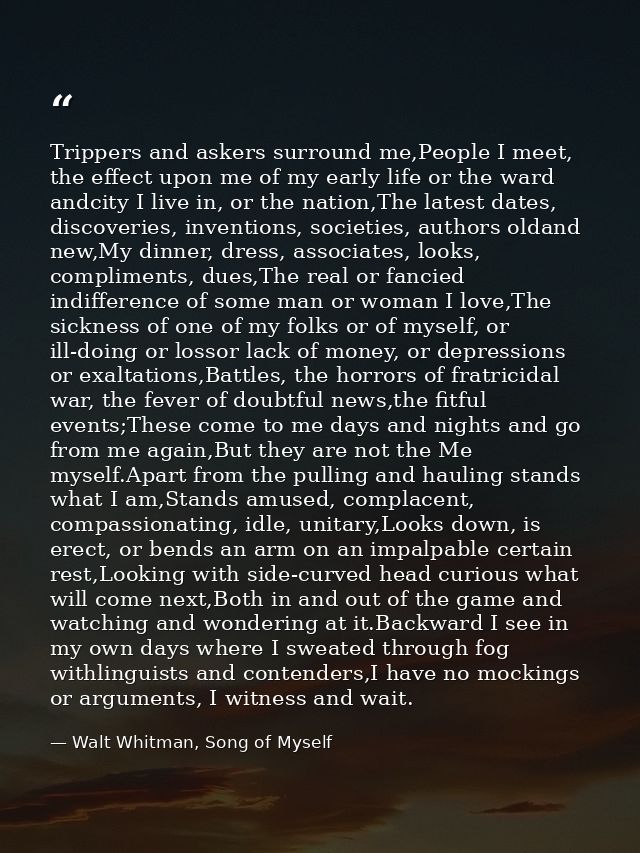 Trippers and askers surround me,People I meet, the effect upon me of my early life or the ward andcity I live in, or the — Walt Whitman, Song of Myself