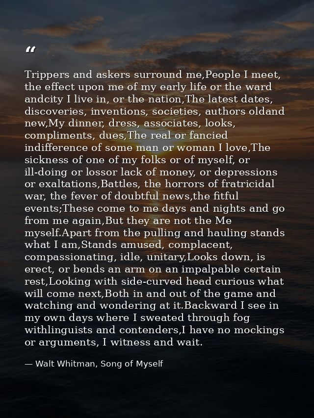 Trippers and askers surround me,People I meet, the effect upon me of my early life or the ward andcity I live in, or the — Walt Whitman, Song of Myself