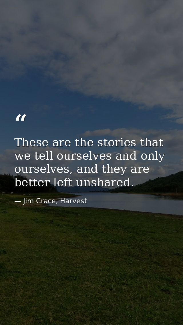 These are the stories that we tell ourselves and only ourselves, and they are better left unshared. — Jim Crace, Harvest
