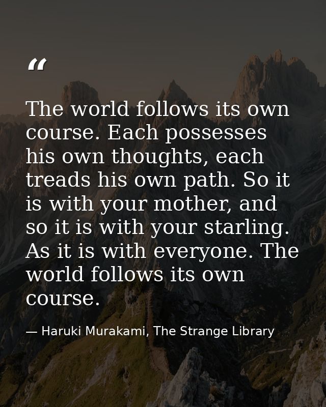 The world follows its own course. Each possesses his own thoughts, each treads his own path. So it is with your mother,  — Haruki Murakami, The Strange Library