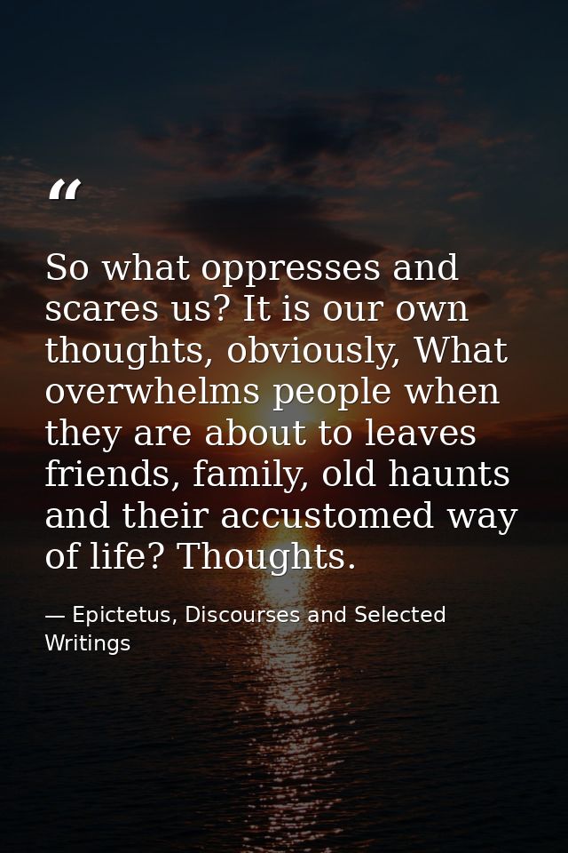 So what oppresses and scares us? It is our own thoughts, obviously, What overwhelms people when they are about to leaves — Epictetus, Discourses and Selected Writings