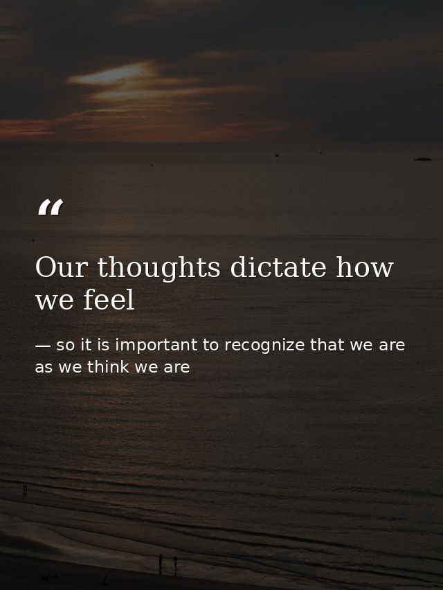 Our thoughts dictate how we feel — so it is important to recognize that we are as we think we are