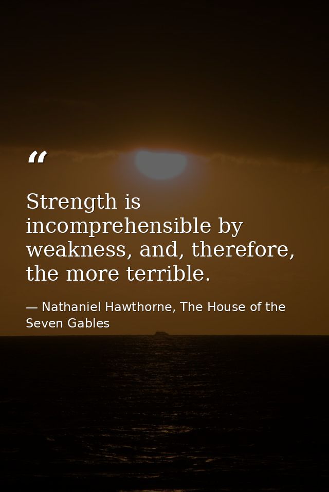 Strength is incomprehensible by weakness, and, therefore, the more terrible. — Nathaniel Hawthorne, The House of the Seven Gables