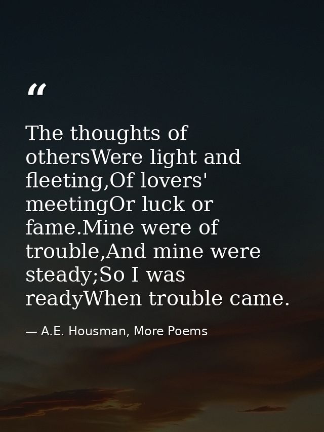 The thoughts of othersWere light and fleeting,Of lovers' meetingOr luck or fame.Mine were of trouble,And mine were stead — A.E. Housman, More Poems