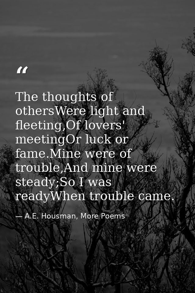 The thoughts of othersWere light and fleeting,Of lovers' meetingOr luck or fame.Mine were of trouble,And mine were stead — A.E. Housman, More Poems