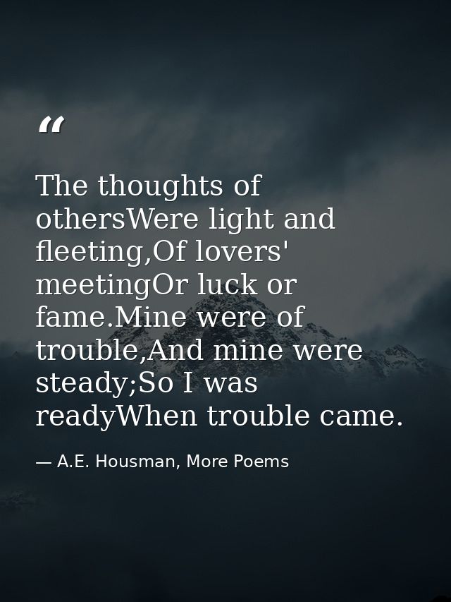 The thoughts of othersWere light and fleeting,Of lovers' meetingOr luck or fame.Mine were of trouble,And mine were stead — A.E. Housman, More Poems