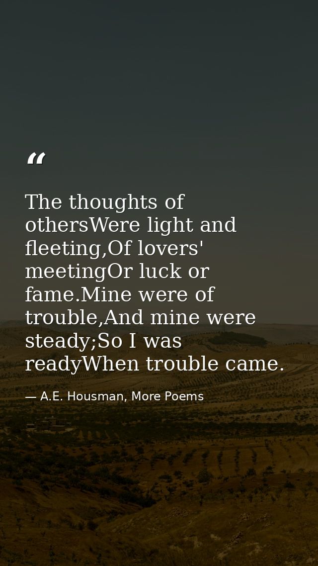 The thoughts of othersWere light and fleeting,Of lovers' meetingOr luck or fame.Mine were of trouble,And mine were stead — A.E. Housman, More Poems