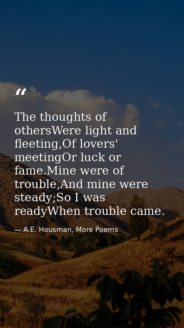 The thoughts of othersWere light and fleeting,Of lovers' meetingOr luck or fame.Mine were of trouble,And mine were stead — A.E. Housman, More Poems