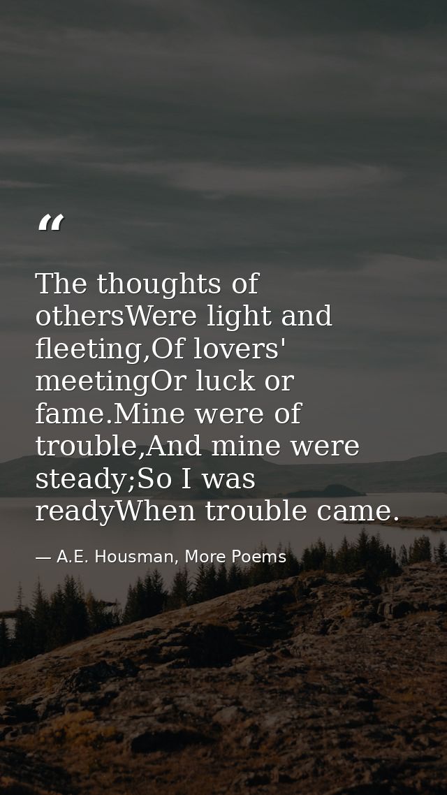 The thoughts of othersWere light and fleeting,Of lovers' meetingOr luck or fame.Mine were of trouble,And mine were stead — A.E. Housman, More Poems