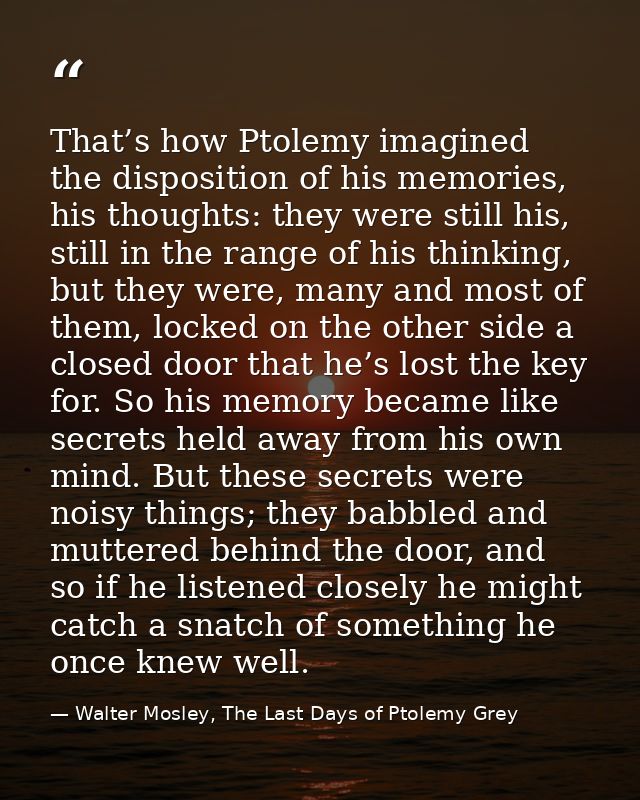 That’s how Ptolemy imagined the disposition of his memories, his thoughts: they were still his, still in the range of hi — Walter Mosley, The Last Days of Ptolemy Grey