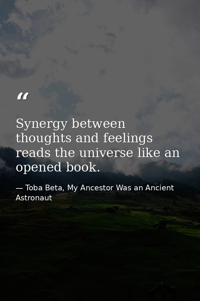 Synergy between thoughts and feelings reads the universe like an opened book. — Toba Beta, My Ancestor Was an Ancient Astronaut