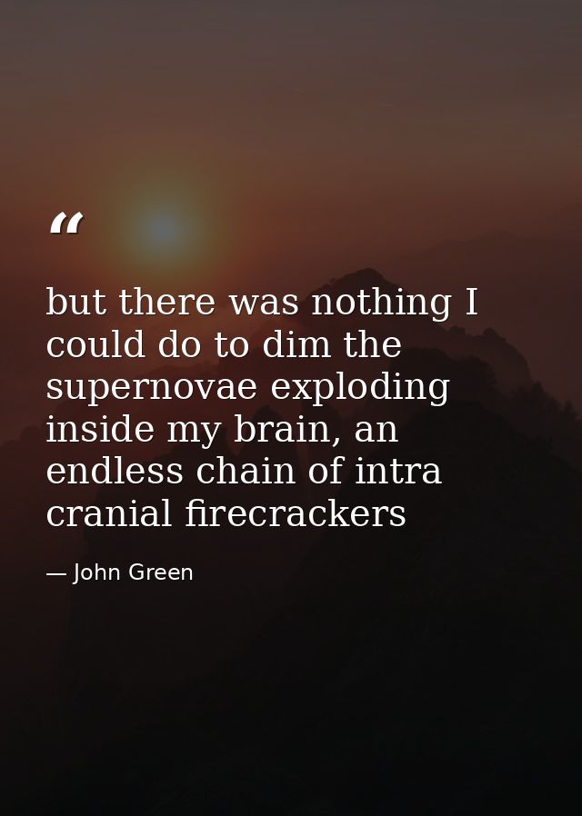 but there was nothing I could do to dim the supernovae exploding inside my brain, an endless chain of intra cranial fire — John Green