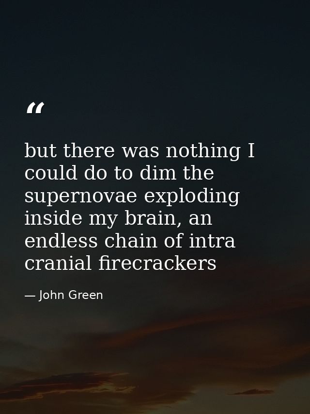 but there was nothing I could do to dim the supernovae exploding inside my brain, an endless chain of intra cranial fire — John Green