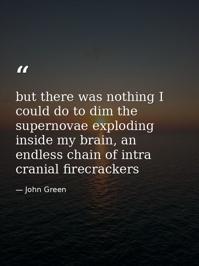 but there was nothing I could do to dim the supernovae exploding inside my brain, an endless chain of intra cranial fire — John Green