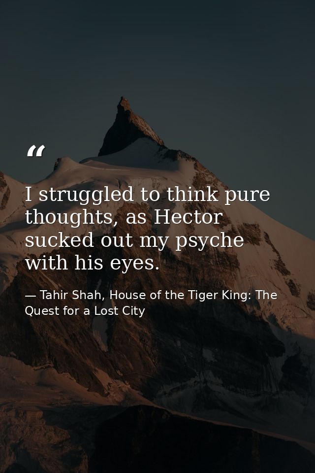 I struggled to think pure thoughts, as Hector sucked out my psyche with his eyes. — Tahir Shah, House of the Tiger King: The Quest for a Lost City