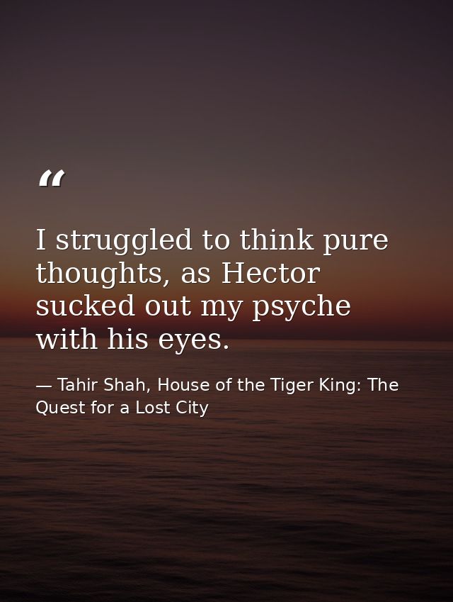 I struggled to think pure thoughts, as Hector sucked out my psyche with his eyes. — Tahir Shah, House of the Tiger King: The Quest for a Lost City