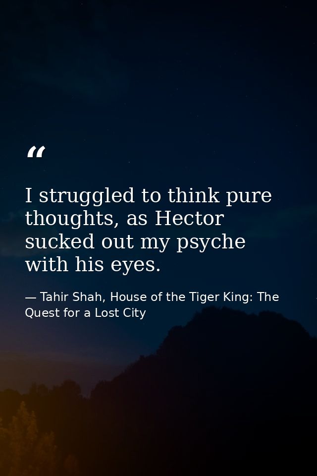 I struggled to think pure thoughts, as Hector sucked out my psyche with his eyes. — Tahir Shah, House of the Tiger King: The Quest for a Lost City