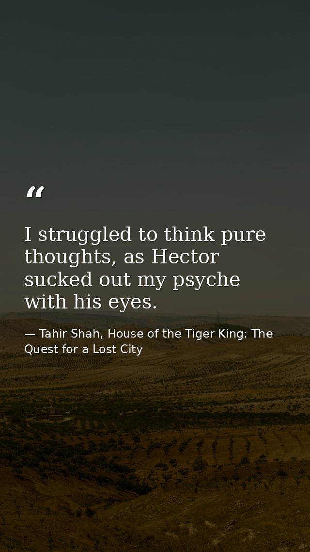 I struggled to think pure thoughts, as Hector sucked out my psyche with his eyes. — Tahir Shah, House of the Tiger King: The Quest for a Lost City