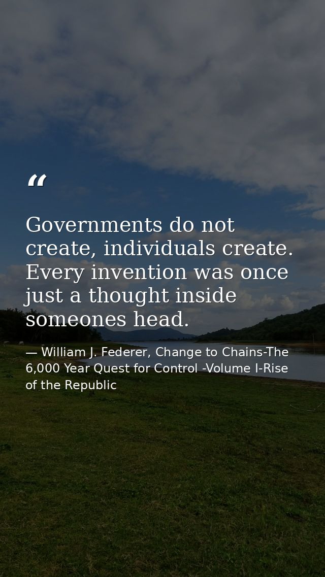 Governments do not create, individuals create. Every invention was once just a thought inside someones head. — William J. Federer, Change to Chains-The 6,000 Year Quest for Control -Volume I-Rise of the Republic