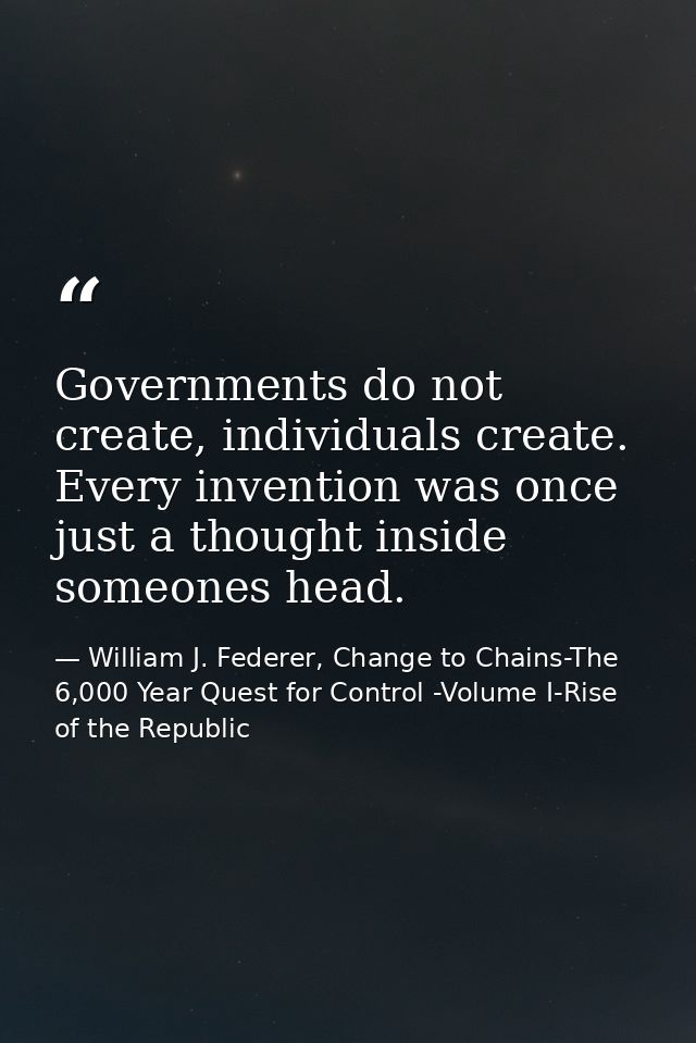 Governments do not create, individuals create. Every invention was once just a thought inside someones head. — William J. Federer, Change to Chains-The 6,000 Year Quest for Control -Volume I-Rise of the Republic