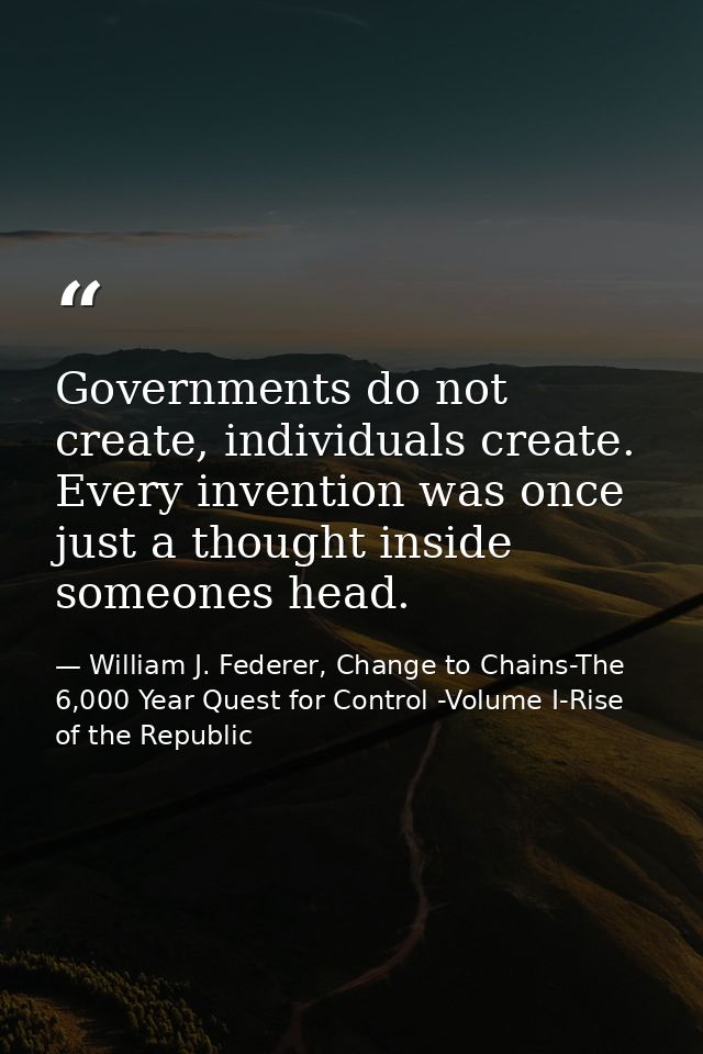 Governments do not create, individuals create. Every invention was once just a thought inside someones head. — William J. Federer, Change to Chains-The 6,000 Year Quest for Control -Volume I-Rise of the Republic