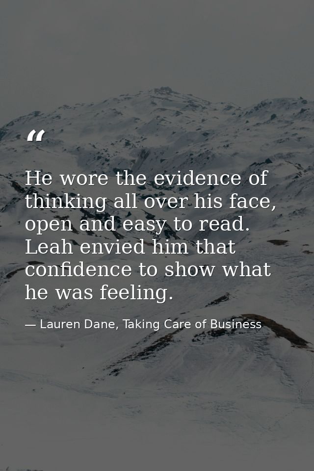 He wore the evidence of thinking all over his face, open and easy to read. Leah envied him that confidence to show what  — Lauren Dane, Taking Care of Business