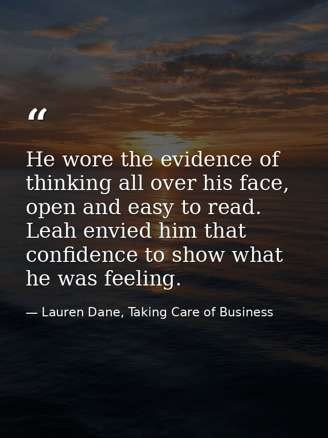 He wore the evidence of thinking all over his face, open and easy to read. Leah envied him that confidence to show what  — Lauren Dane, Taking Care of Business